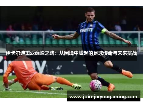伊卡尔迪重返巅峰之路：从困境中崛起的足球传奇与未来挑战