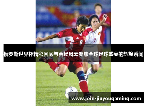 俄罗斯世界杯精彩回顾与赛场风云聚焦全球足球盛宴的辉煌瞬间