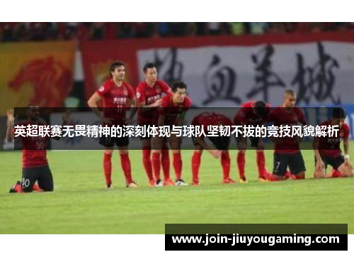 英超联赛无畏精神的深刻体现与球队坚韧不拔的竞技风貌解析