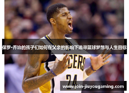 保罗·乔治的孩子们如何在父亲的影响下追寻篮球梦想与人生目标