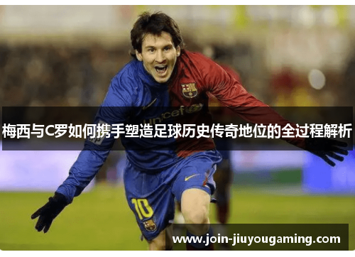 梅西与C罗如何携手塑造足球历史传奇地位的全过程解析