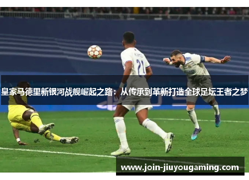 皇家马德里新银河战舰崛起之路：从传承到革新打造全球足坛王者之梦