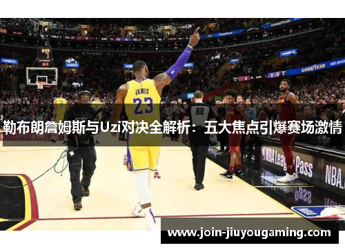 勒布朗詹姆斯与Uzi对决全解析：五大焦点引爆赛场激情