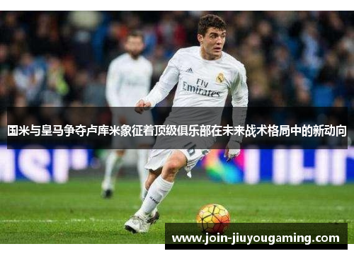 国米与皇马争夺卢库米象征着顶级俱乐部在未来战术格局中的新动向