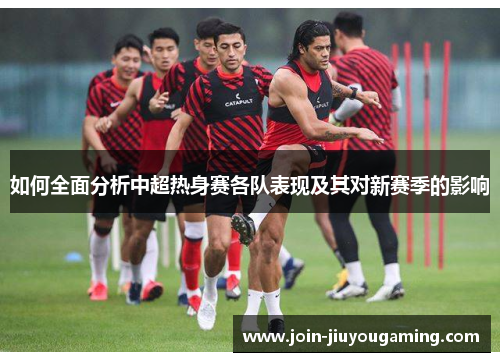 如何全面分析中超热身赛各队表现及其对新赛季的影响