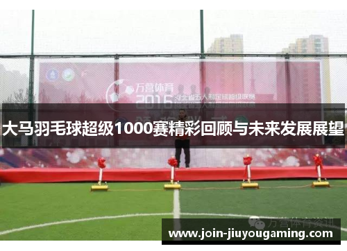 大马羽毛球超级1000赛精彩回顾与未来发展展望