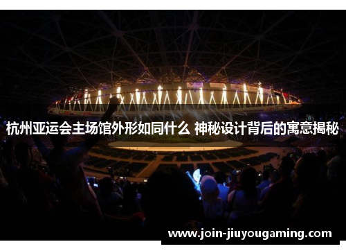 杭州亚运会主场馆外形如同什么 神秘设计背后的寓意揭秘