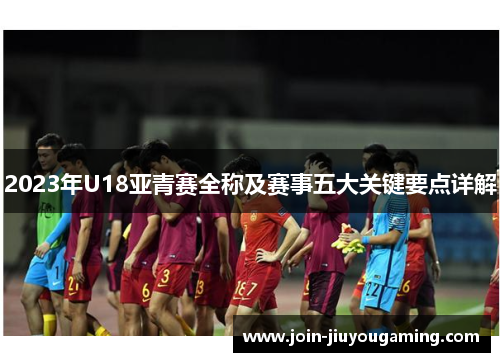 2023年U18亚青赛全称及赛事五大关键要点详解